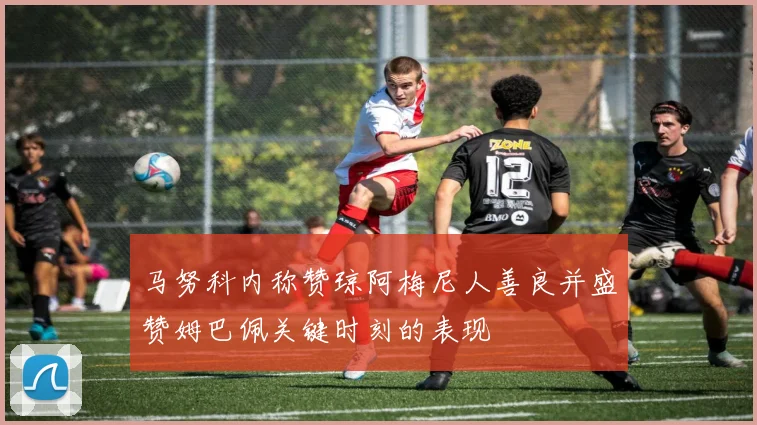 马努科内称赞琼阿梅尼人善良并盛赞姆巴佩关键时刻的表现