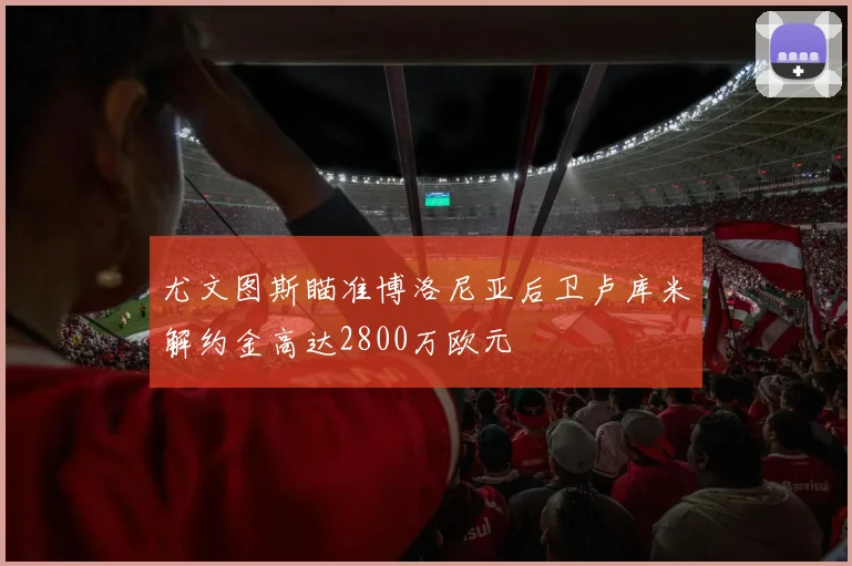 尤文图斯瞄准博洛尼亚后卫卢库米解约金高达2800万欧元
