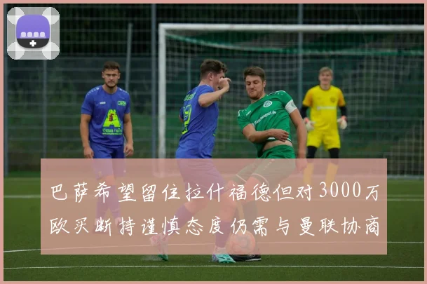 巴萨希望留住拉什福德但对3000万欧买断持谨慎态度仍需与曼联协商