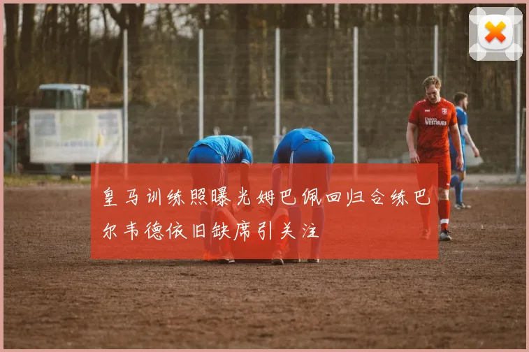 皇马训练照曝光姆巴佩回归合练巴尔韦德依旧缺席引关注