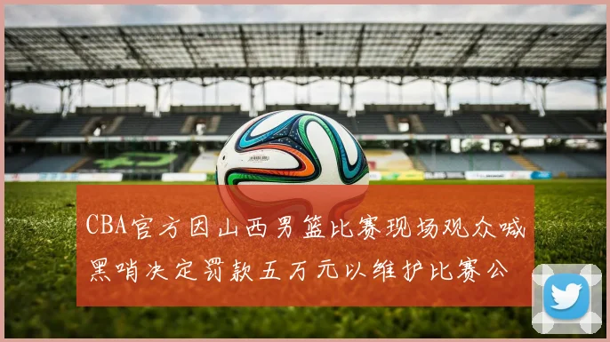 CBA官方因山西男篮比赛现场观众喊黑哨决定罚款五万元以维护比赛公正性