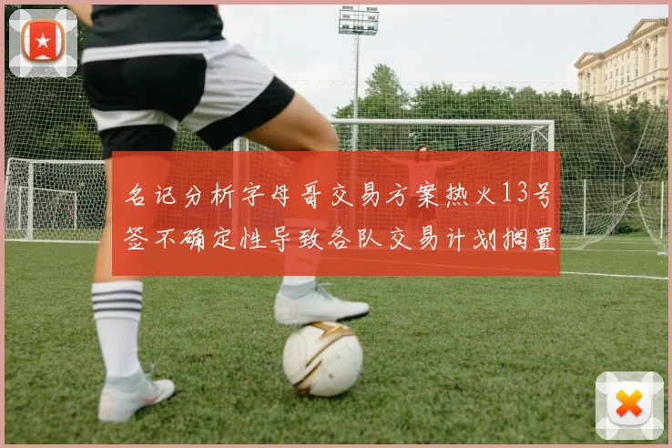名记分析字母哥交易方案热火13号签不确定性导致各队交易计划搁置