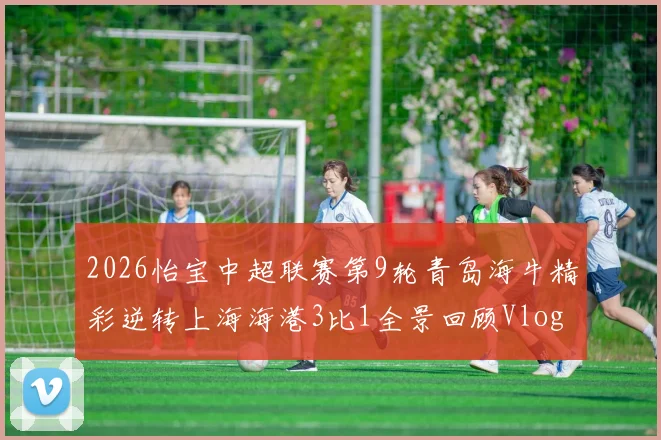 2026怡宝中超联赛第9轮青岛海牛精彩逆转上海海港3比1全景回顾Vlog