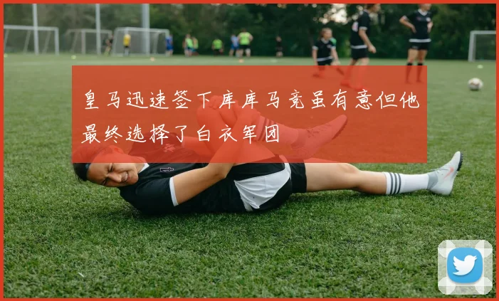 皇马迅速签下库库马竞虽有意但他最终选择了白衣军团