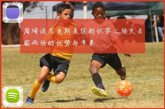 周琦谈尼克斯表现起伏第三场失去前两场的优势与节奏