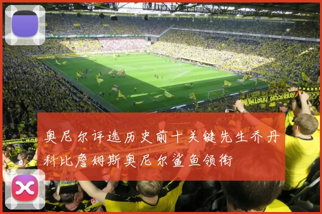 奥尼尔评选历史前十关键先生乔丹科比詹姆斯奥尼尔鲨鱼领衔