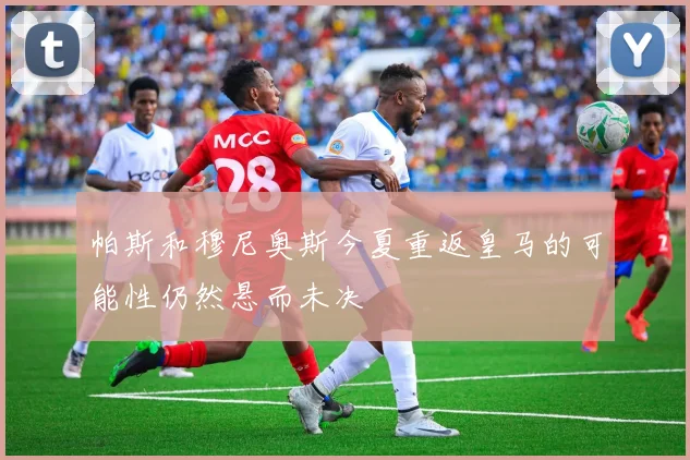 帕斯和穆尼奥斯今夏重返皇马的可能性仍然悬而未决