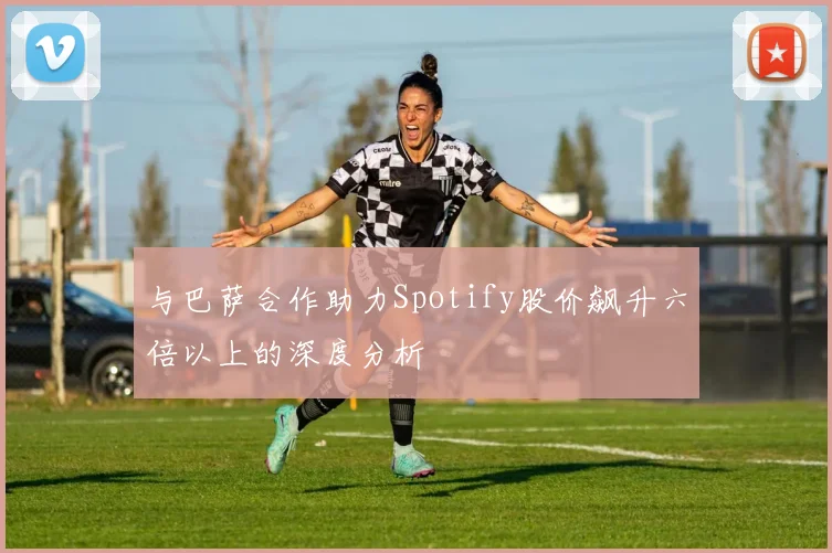 与巴萨合作助力Spotify股价飙升六倍以上的深度分析