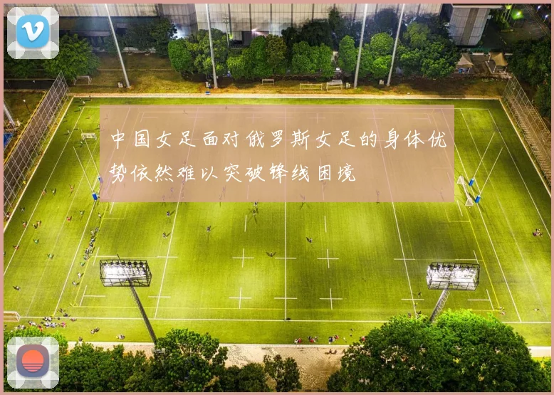 中国女足面对俄罗斯女足的身体优势依然难以突破锋线困境