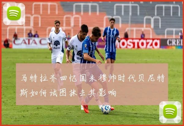 马特拉齐回忆国米穆帅时代贝尼特斯如何试图抹去其影响